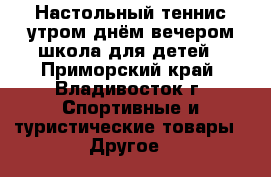 Настольный теннис утром днём вечером школа для детей - Приморский край, Владивосток г. Спортивные и туристические товары » Другое   